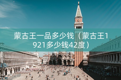 蒙古王一品多少钱（蒙古王1921多少钱42度）