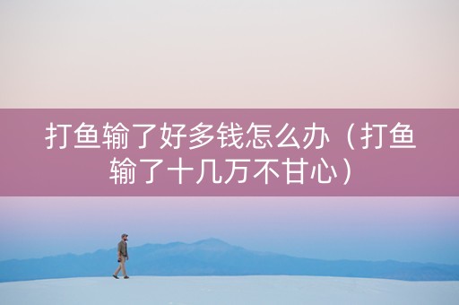 打鱼输了好多钱怎么办（打鱼输了十几万不甘心）