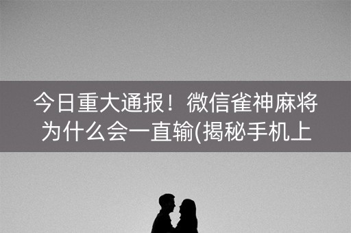 今日重大通报！微信雀神麻将为什么会一直输(揭秘手机上系统发好牌)