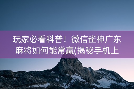 玩家必看科普！微信雀神广东麻将如何能常赢(揭秘手机上怎么容易赢)