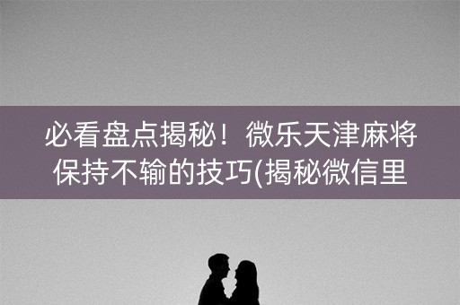 必看盘点揭秘！微乐天津麻将保持不输的技巧(揭秘微信里确实有猫腻)