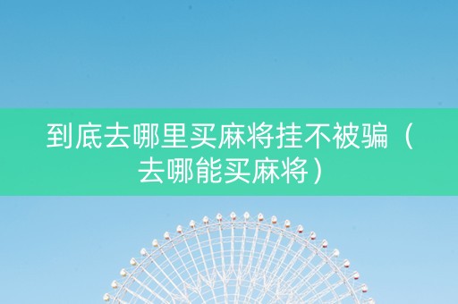 到底去哪里买麻将挂不被骗（去哪能买麻将）
