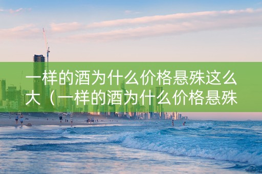 一样的酒为什么价格悬殊这么大（一样的酒为什么价格悬殊这么大呢）