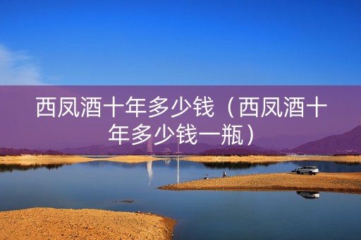 西凤酒十年多少钱（西凤酒十年多少钱一瓶）
