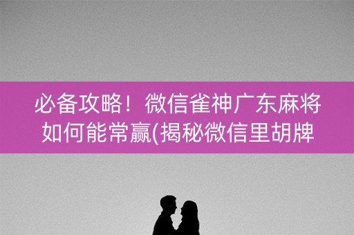 必备攻略！微信雀神广东麻将如何能常赢(揭秘微信里胡牌神器)