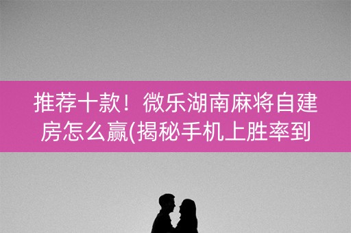 推荐十款！微乐湖南麻将自建房怎么赢(揭秘手机上胜率到哪调)