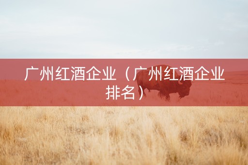 广州红酒企业（广州红酒企业排名）