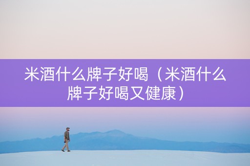 米酒什么牌子好喝（米酒什么牌子好喝又健康）