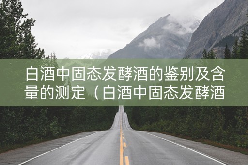 白酒中固态发酵酒的鉴别及含量的测定（白酒中固态发酵酒的鉴别及含量的测定实验报告）