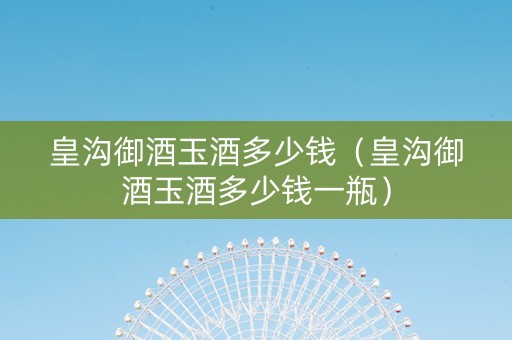 皇沟御酒玉酒多少钱（皇沟御酒玉酒多少钱一瓶）