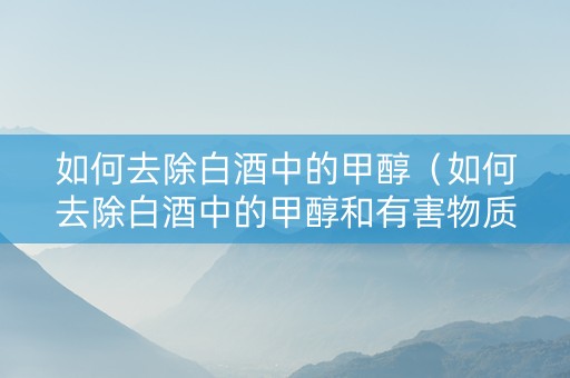 如何去除白酒中的甲醇（如何去除白酒中的甲醇和有害物质）