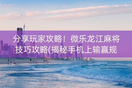 分享玩家攻略！微乐龙江麻将技巧攻略(揭秘手机上输赢规律)