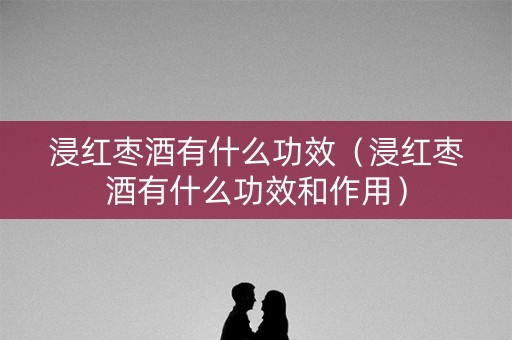 浸红枣酒有什么功效（浸红枣酒有什么功效和作用）