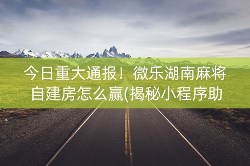 今日重大通报！微乐湖南麻将自建房怎么赢(揭秘小程序助赢软件)