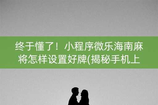 终于懂了！小程序微乐海南麻将怎样设置好牌(揭秘手机上自建房怎么赢)