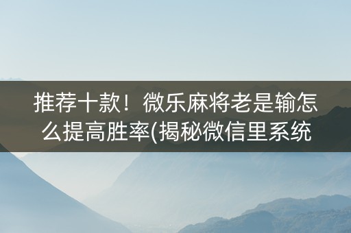 推荐十款！微乐麻将老是输怎么提高胜率(揭秘微信里系统发好牌)