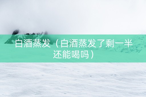 白酒蒸发（白酒蒸发了剩一半还能喝吗）
