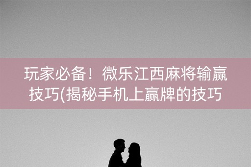 玩家必备！微乐江西麻将输赢技巧(揭秘手机上赢牌的技巧)