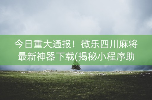 今日重大通报！微乐四川麻将最新神器下载(揭秘小程序助赢神器购买)