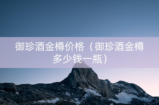 御珍酒金樽价格（御珍酒金樽多少钱一瓶）