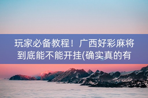 玩家必备教程！广西好彩麻将到底能不能开挂(确实真的有挂)