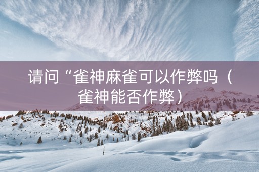 请问“雀神麻雀可以作弊吗（雀神能否作弊）