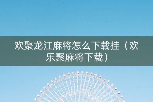 欢聚龙江麻将怎么下载挂（欢乐聚麻将下载）