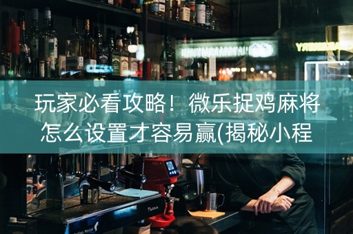 玩家必看攻略！微乐捉鸡麻将怎么设置才容易赢(揭秘小程序赢的诀窍)