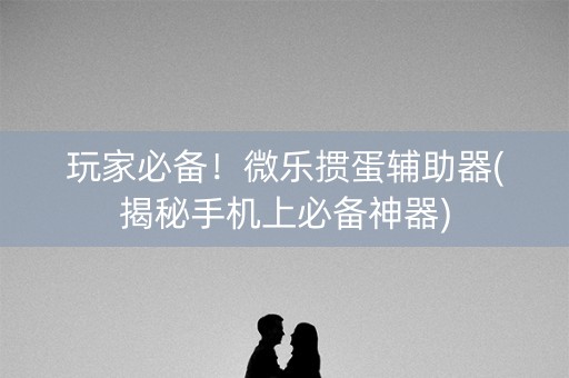 玩家必备！微乐掼蛋辅助器(揭秘手机上必备神器)