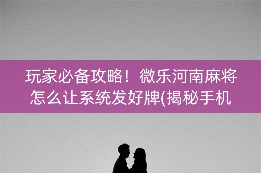 玩家必备攻略！微乐河南麻将怎么让系统发好牌(揭秘手机上输赢规律)