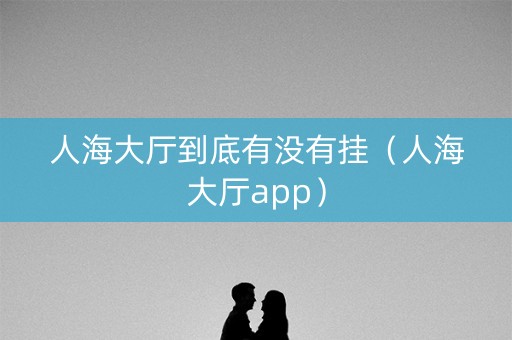 人海大厅到底有没有挂（人海大厅app）