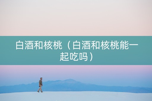白酒和核桃（白酒和核桃能一起吃吗）