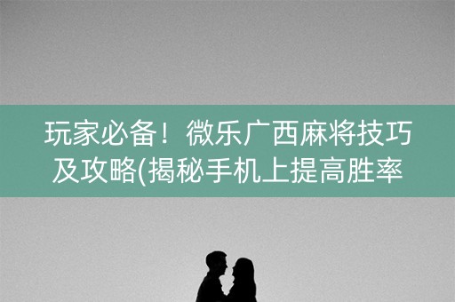 玩家必备！微乐广西麻将技巧及攻略(揭秘手机上提高胜率)