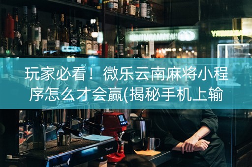 玩家必看！微乐云南麻将小程序怎么才会赢(揭秘手机上输赢规律)