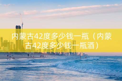 内蒙古42度多少钱一瓶（内蒙古42度多少钱一瓶酒）