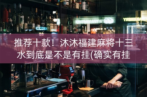 推荐十款！沐沐福建麻将十三水到底是不是有挂(确实有挂吗)