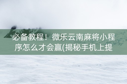 必备教程！微乐云南麻将小程序怎么才会赢(揭秘手机上提高胜率)