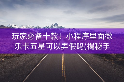 玩家必备十款！小程序里面微乐卡五星可以弄假吗(揭秘手机上怎么容易赢)