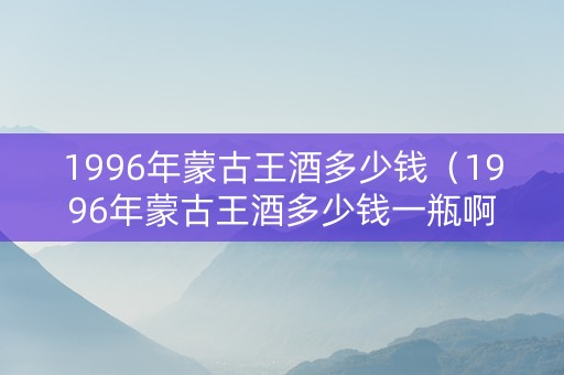 1996年蒙古王酒多少钱（1996年蒙古王酒多少钱一瓶啊）
