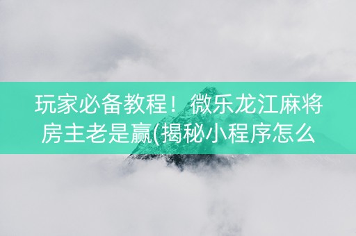 玩家必备教程！微乐龙江麻将房主老是赢(揭秘小程序怎么容易赢)