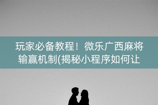 玩家必备教程！微乐广西麻将输赢机制(揭秘小程序如何让牌变好)
