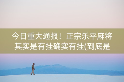 今日重大通报！正宗乐平麻将其实是有挂确实有挂(到底是不是有挂)