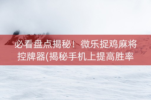 必看盘点揭秘！微乐捉鸡麻将控牌器(揭秘手机上提高胜率)
