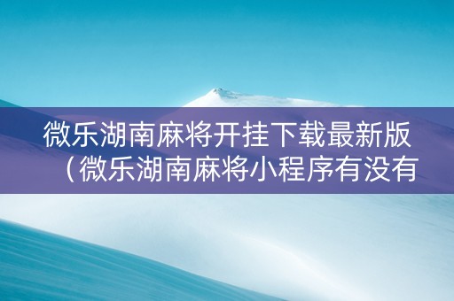 微乐湖南麻将开挂下载最新版（微乐湖南麻将小程序有没有挂）