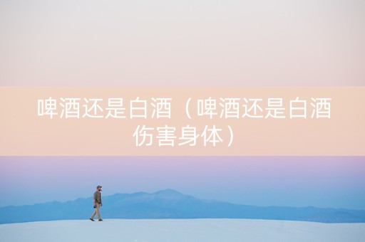 啤酒还是白酒（啤酒还是白酒伤害身体）