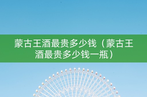 蒙古王酒最贵多少钱（蒙古王酒最贵多少钱一瓶）