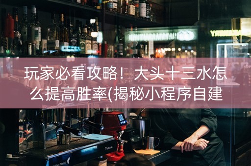 玩家必看攻略！大头十三水怎么提高胜率(揭秘小程序自建房怎么赢)