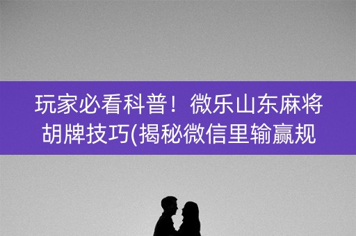 玩家必看科普！微乐山东麻将胡牌技巧(揭秘微信里输赢规律)