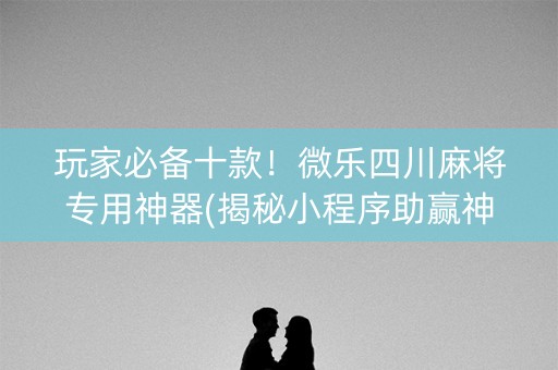 玩家必备十款！微乐四川麻将专用神器(揭秘小程序助赢神器购买)
