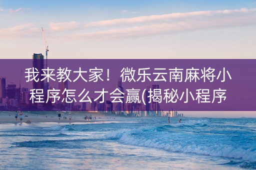我来教大家！微乐云南麻将小程序怎么才会赢(揭秘小程序最新神器下载)